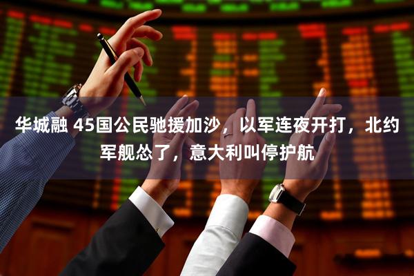 华城融 45国公民驰援加沙,以军连夜开打,北约军舰怂了,意大利叫停护航