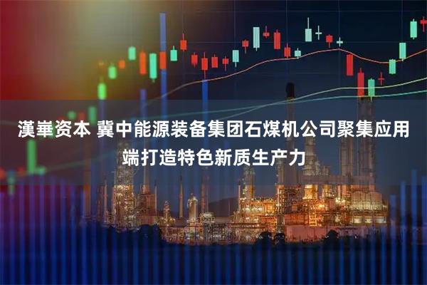 漢崋资本 冀中能源装备集团石煤机公司聚集应用端打造特色新质生产力