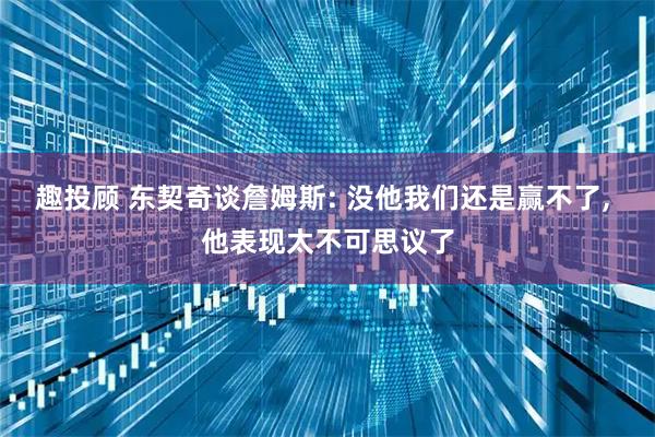 趣投顾 东契奇谈詹姆斯: 没他我们还是赢不了, 他表现太不可思议了