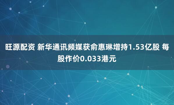 旺源配资 新华通讯频媒获俞惠琳增持1.53亿股 每股作价0.033港元