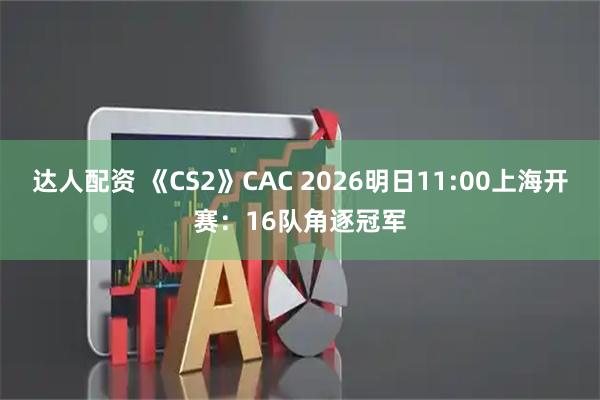 达人配资 《CS2》CAC 2026明日11:00上海开赛：16队角逐冠军