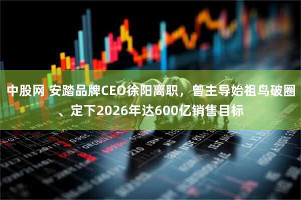 中股网 安踏品牌CEO徐阳离职，曾主导始祖鸟破圈、定下2026年达600亿销售目标