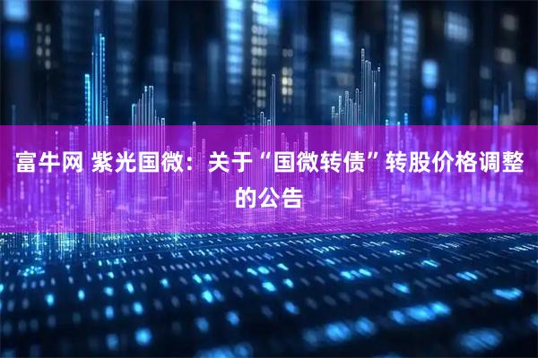 富牛网 紫光国微：关于“国微转债”转股价格调整的公告