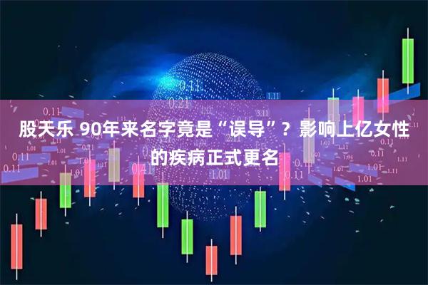 股天乐 90年来名字竟是“误导”？影响上亿女性的疾病正式更名